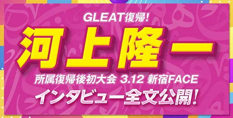 GLEAT復帰！河上隆一 所属復帰後初大会 3.12 新宿FACE インタビュー全文公開！